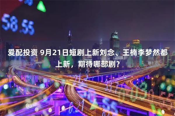 爱配投资 9月21日短剧上新刘念、王楠李梦然都上新，期待哪部剧？