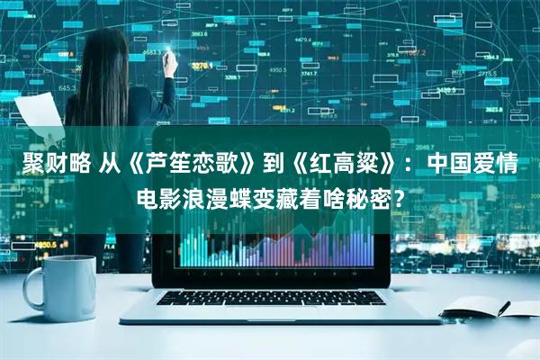 聚财略 从《芦笙恋歌》到《红高粱》：中国爱情电影浪漫蝶变藏着啥秘密？