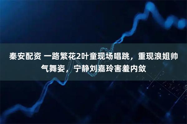 秦安配资 一路繁花2叶童现场唱跳，重现浪姐帅气舞姿，宁静刘嘉玲害羞内敛