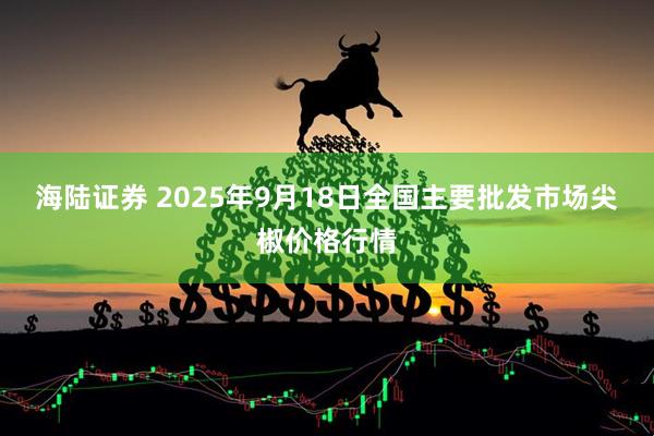 海陆证券 2025年9月18日全国主要批发市场尖椒价格行情