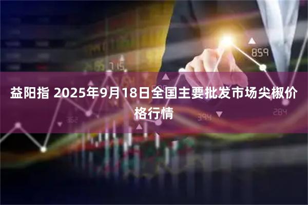 益阳指 2025年9月18日全国主要批发市场尖椒价格行情