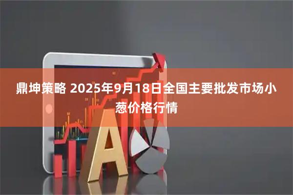 鼎坤策略 2025年9月18日全国主要批发市场小葱价格行情