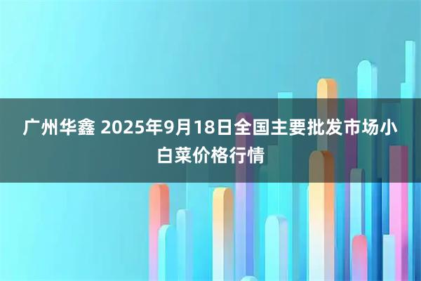 广州华鑫 2025年9月18日全国主要批发市场小白菜价格行情