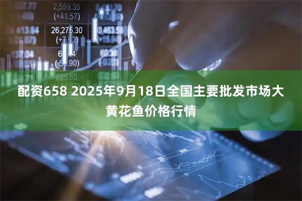 配资658 2025年9月18日全国主要批发市场大黄花鱼价格行情