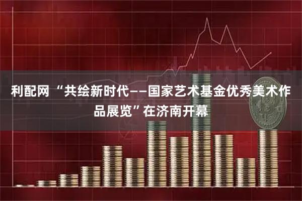 利配网 “共绘新时代——国家艺术基金优秀美术作品展览”在济南开幕