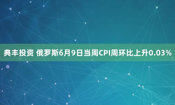 典丰投资 俄罗斯6月9日当周CPI周环比上升0.03%