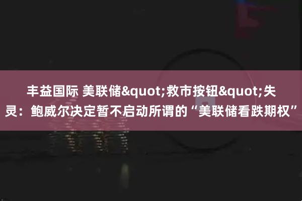 丰益国际 美联储"救市按钮"失灵：鲍威尔决定暂不启动所谓的“美联储看跌期权”