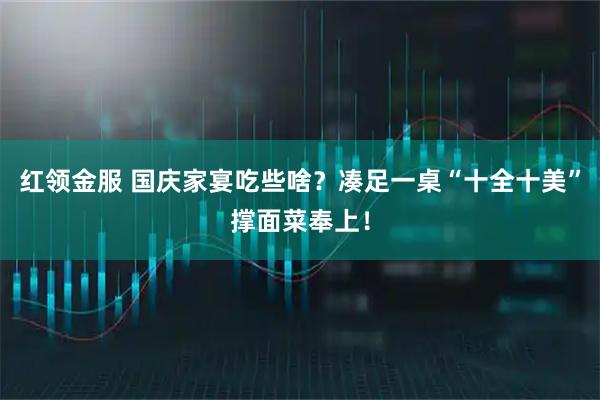 红领金服 国庆家宴吃些啥？凑足一桌“十全十美”撑面菜奉上！