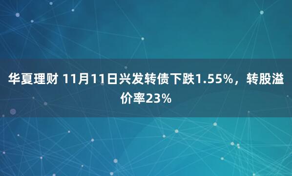 华夏理财 11月11日兴发转债下跌1.55%，转股溢价率23%