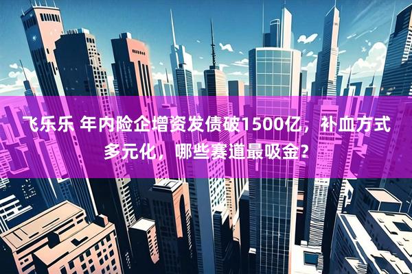 飞乐乐 年内险企增资发债破1500亿，补血方式多元化，哪些赛道最吸金？