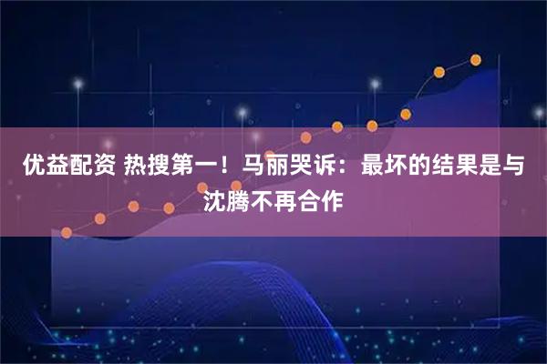 优益配资 热搜第一！马丽哭诉：最坏的结果是与沈腾不再合作