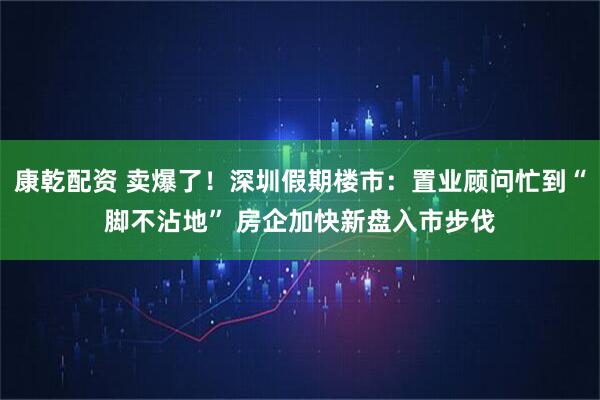 康乾配资 卖爆了！深圳假期楼市：置业顾问忙到“脚不沾地” 房企加快新盘入市步伐