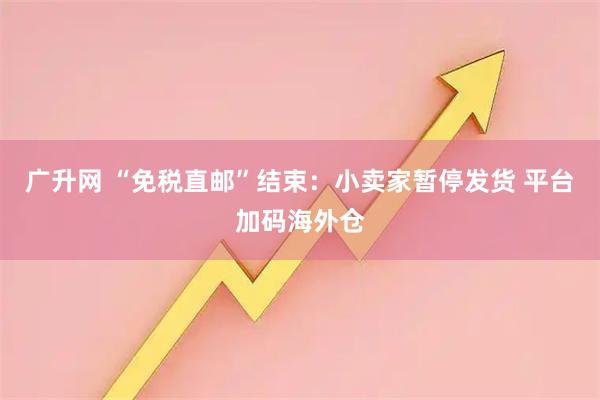 广升网 “免税直邮”结束：小卖家暂停发货 平台加码海外仓