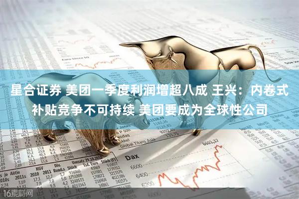 星合证券 美团一季度利润增超八成 王兴：内卷式补贴竞争不可持续 美团要成为全球性公司