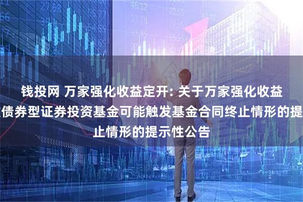 钱投网 万家强化收益定开: 关于万家强化收益定期开放债券型证券投资基金可能触发基金合同终止情形的提示性公告