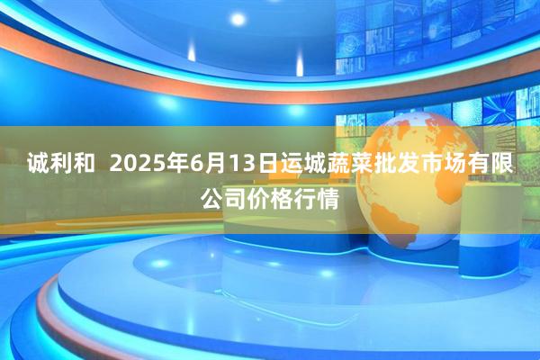 诚利和  2025年6月13日运城蔬菜批发市场有限公司价格行情