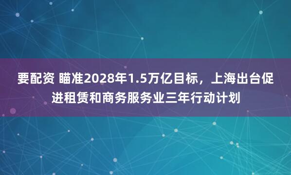 要配资 瞄准2028年1.5万亿目标，上海出台促进租赁和商务服务业三年行动计划
