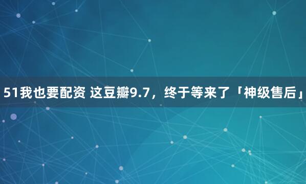 51我也要配资 这豆瓣9.7，终于等来了「神级售后」