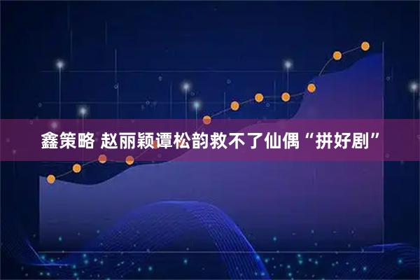 鑫策略 赵丽颖谭松韵救不了仙偶“拼好剧”