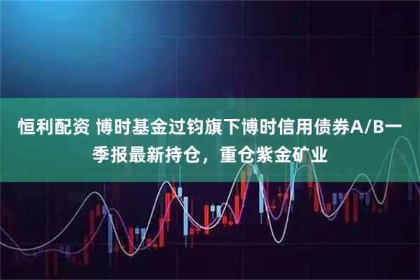 恒利配资 博时基金过钧旗下博时信用债券A/B一季报最新持仓，重仓紫金矿业