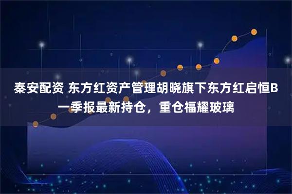 秦安配资 东方红资产管理胡晓旗下东方红启恒B一季报最新持仓，重仓福耀玻璃