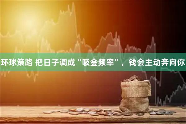 环球策路 把日子调成“吸金频率”，钱会主动奔向你