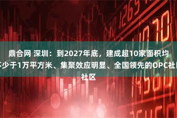鼎合网 深圳：到2027年底，建成超10家面积均不少于1万平方米、集聚效应明显、全国领先的OPC社区