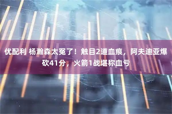 优配利 杨瀚森太冤了！触目2道血痕，阿夫迪亚爆砍41分，火箭1战堪称血亏