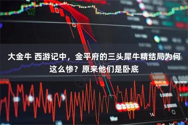 大金牛 西游记中，金平府的三头犀牛精结局为何这么惨？原来他们是卧底