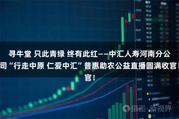 寻牛堂 只此青绿 终有此红——中汇人寿河南分公司“行走中原 仁爱中汇”普惠助农公益直播圆满收官！