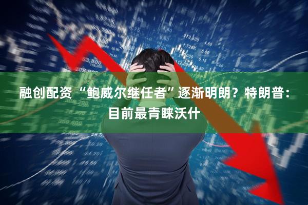 融创配资 “鲍威尔继任者”逐渐明朗？特朗普：目前最青睐沃什