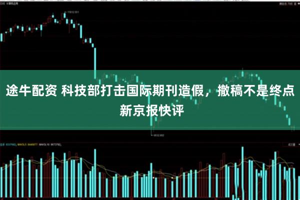 途牛配资 科技部打击国际期刊造假，撤稿不是终点 新京报快评